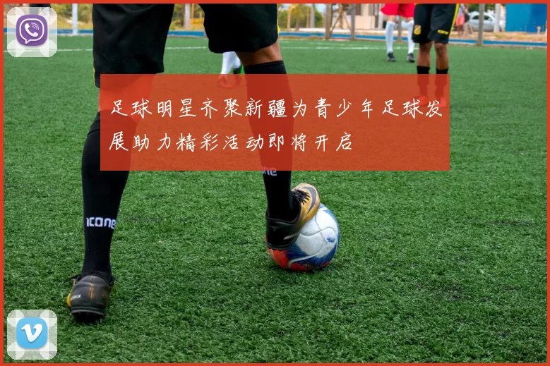 足球明星齐聚新疆为青少年足球发展助力精彩活动即将开启