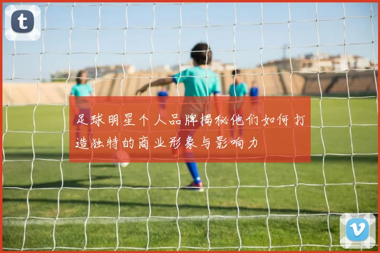 足球明星个人品牌揭秘他们如何打造独特的商业形象与影响力