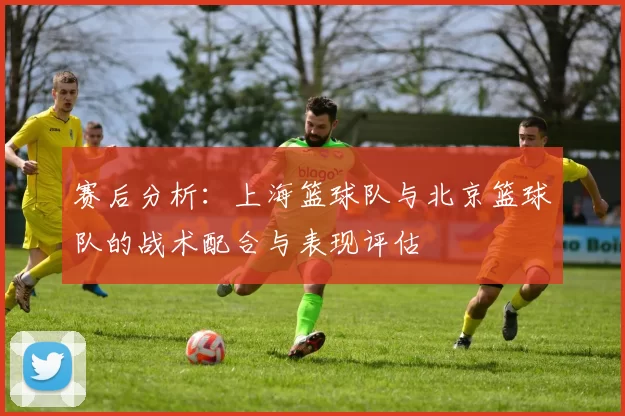 赛后分析：上海篮球队与北京篮球队的战术配合与表现评估
