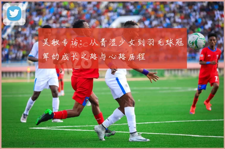 吴敏专访：从青涩少女到羽毛球冠军的成长之路与心路历程