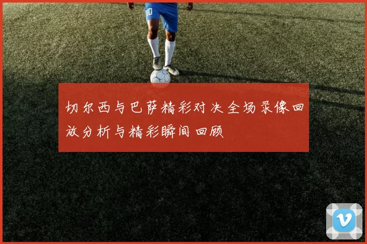 切尔西与巴萨精彩对决全场录像回放分析与精彩瞬间回顾