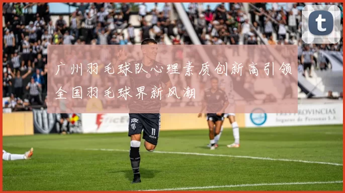 广州羽毛球队心理素质创新高引领全国羽毛球界新风潮