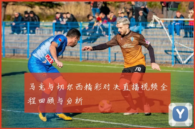 马竞与切尔西精彩对决直播视频全程回顾与分析