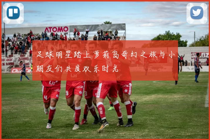 足球明星踏上萝莉岛奇幻之旅与小朋友们共度欢乐时光