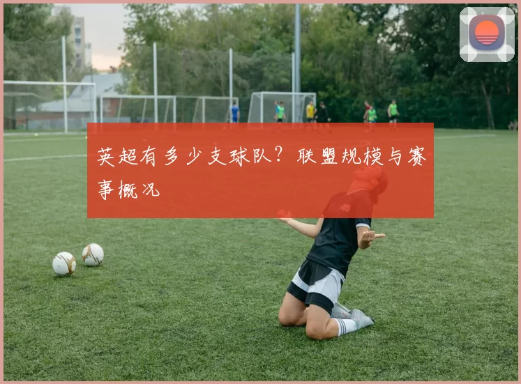 英超有多少支球队？联盟规模与赛事概况