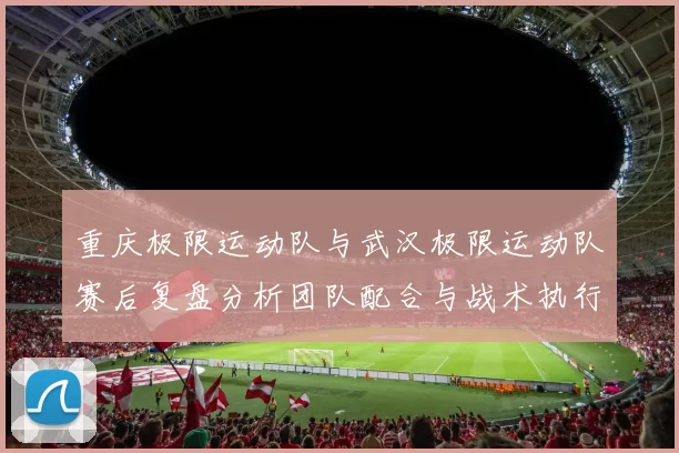 重庆极限运动队与武汉极限运动队赛后复盘分析团队配合与战术执行情况