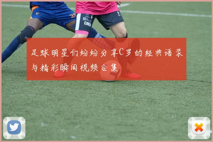 足球明星们纷纷分享C罗的经典语录与精彩瞬间视频合集