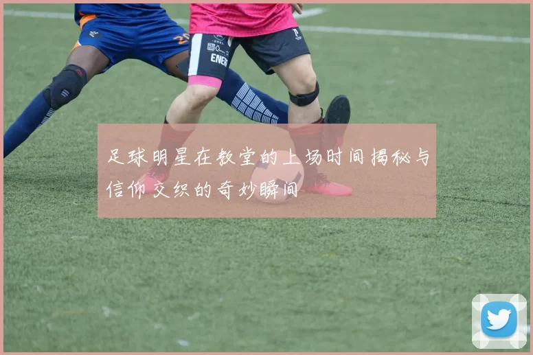 足球明星在教堂的上场时间揭秘与信仰交织的奇妙瞬间
