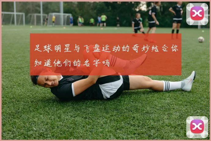足球明星与飞盘运动的奇妙结合你知道他们的名字吗