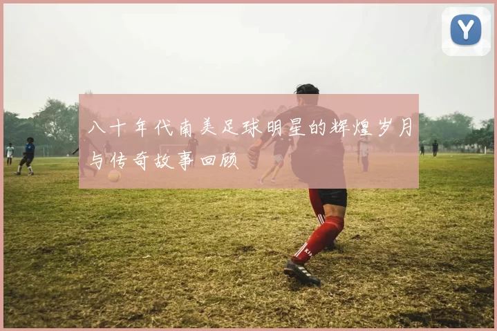 八十年代南美足球明星的辉煌岁月与传奇故事回顾