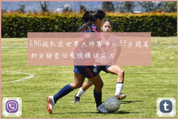 LNG战队在世界大师赛中以55分稳居积分榜首位展现强劲实力