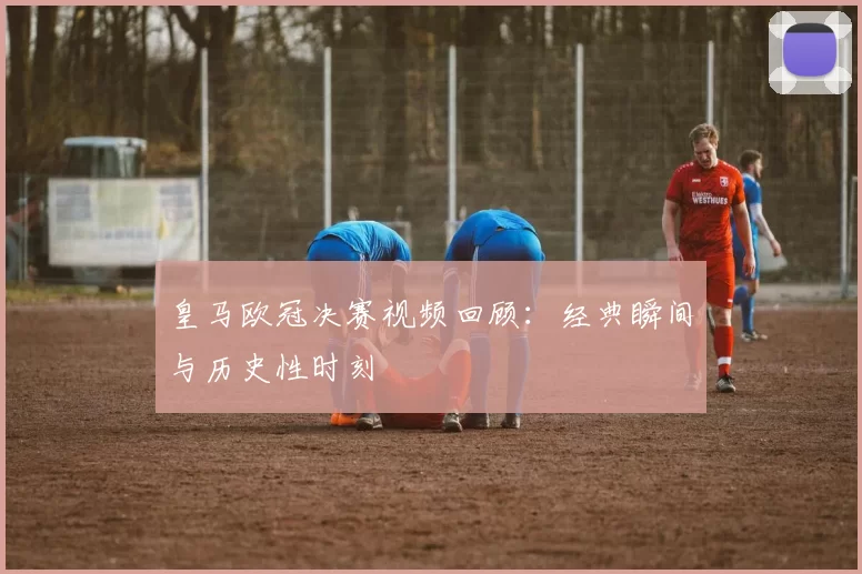 皇马欧冠决赛视频回顾：经典瞬间与历史性时刻