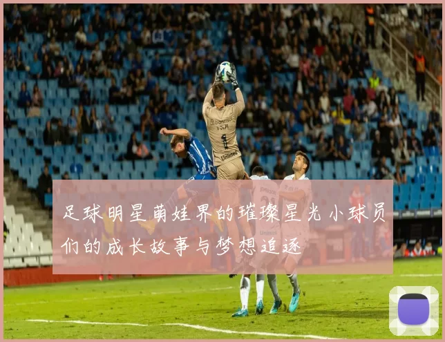 足球明星萌娃界的璀璨星光小球员们的成长故事与梦想追逐