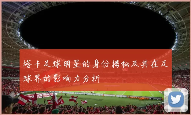 塔卡足球明星的身份揭秘及其在足球界的影响力分析
