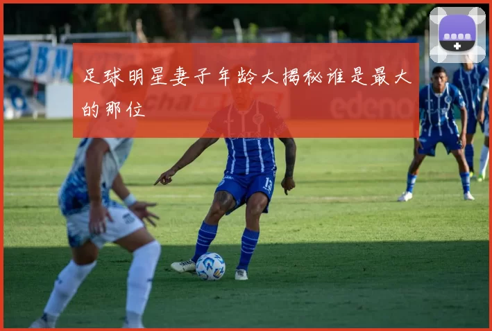 足球明星妻子年龄大揭秘谁是最大的那位