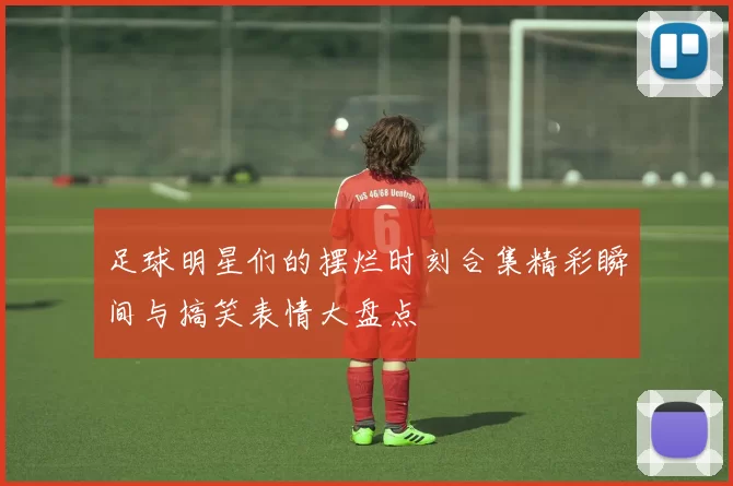 足球明星们的摆烂时刻合集精彩瞬间与搞笑表情大盘点