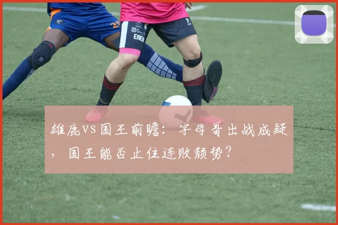 雄鹿vs国王前瞻：字母哥出战成疑，国王能否止住连败颓势？