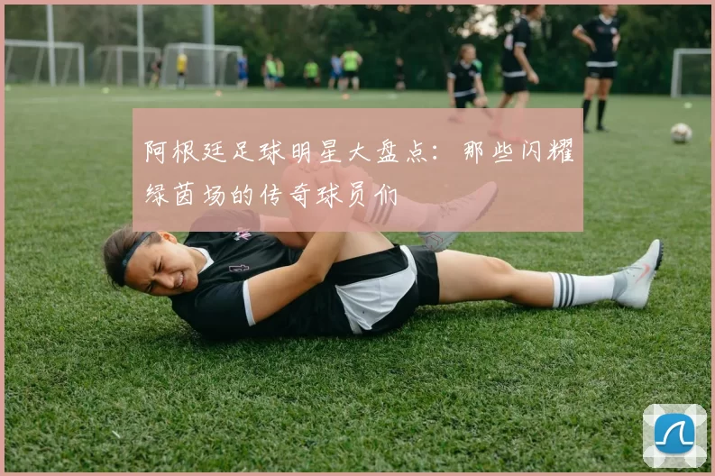 阿根廷足球明星大盘点：那些闪耀绿茵场的传奇球员们