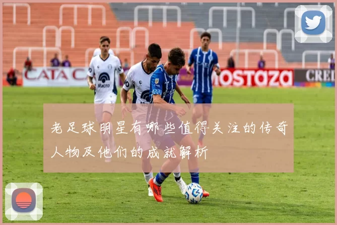 老足球明星有哪些值得关注的传奇人物及他们的成就解析