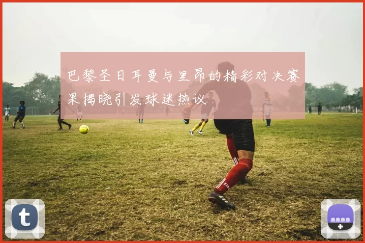 巴黎圣日耳曼与里昂的精彩对决赛果揭晓引发球迷热议