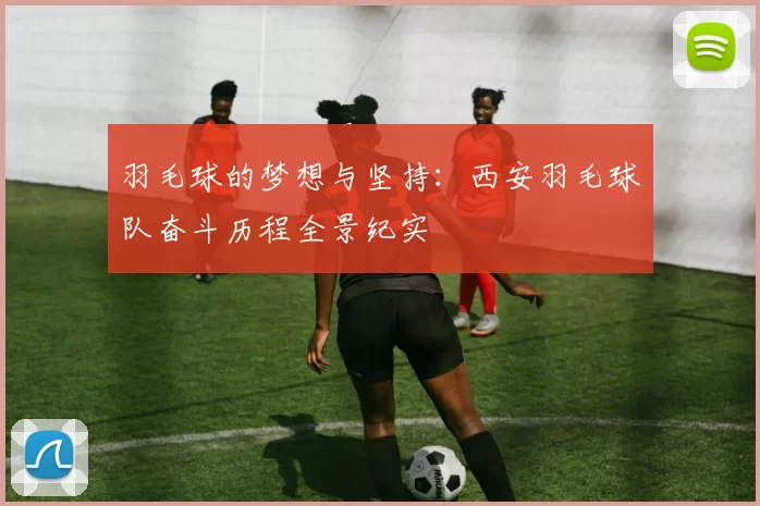 羽毛球的梦想与坚持：西安羽毛球队奋斗历程全景纪实