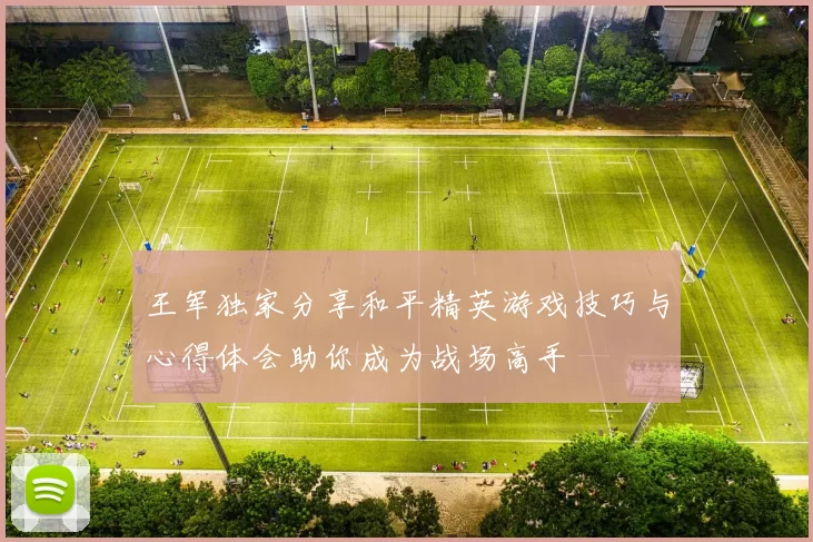 王军独家分享和平精英游戏技巧与心得体会助你成为战场高手