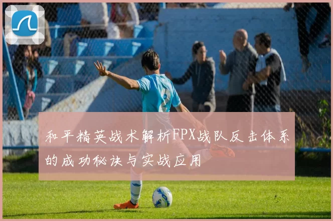 和平精英战术解析FPX战队反击体系的成功秘诀与实战应用