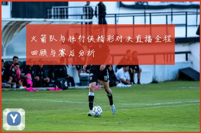 火箭队与独行侠精彩对决直播全程回顾与赛后分析
