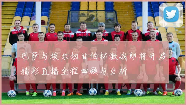 巴萨与埃尔切甘伯杯激战即将开启精彩直播全程回顾与分析