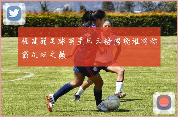 福建籍足球明星风云榜揭晓谁将称霸足坛之巅