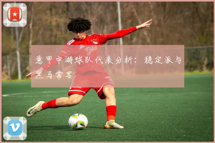 意甲中游球队代表分析：稳定派与黑马常客