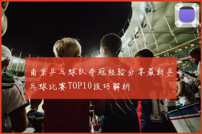 南京乒乓球队夺冠经验分享最新乒乓球比赛TOP10技巧解析