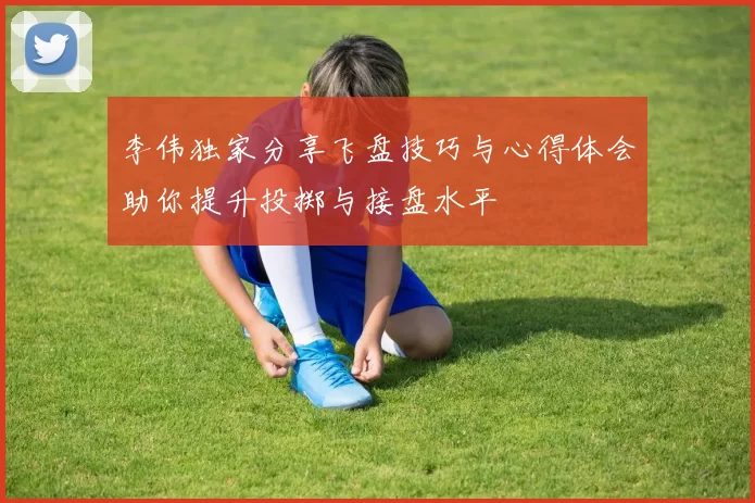 李伟独家分享飞盘技巧与心得体会助你提升投掷与接盘水平