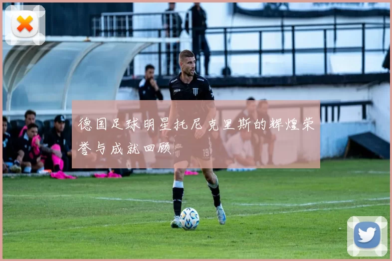 德国足球明星托尼克里斯的辉煌荣誉与成就回顾