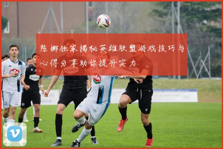 陈娜独家揭秘英雄联盟游戏技巧与心得分享助你提升实力