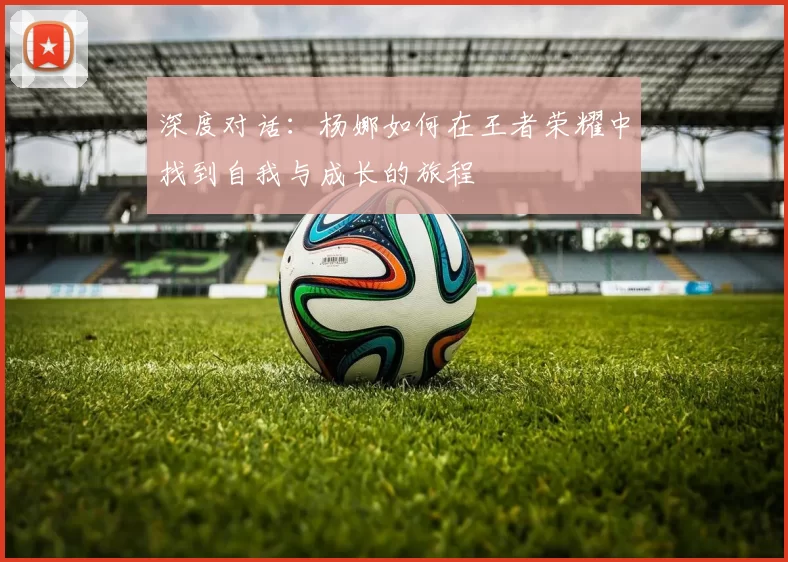 深度对话：杨娜如何在王者荣耀中找到自我与成长的旅程
