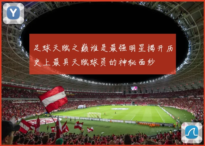 足球天赋之巅谁是最强明星揭开历史上最具天赋球员的神秘面纱