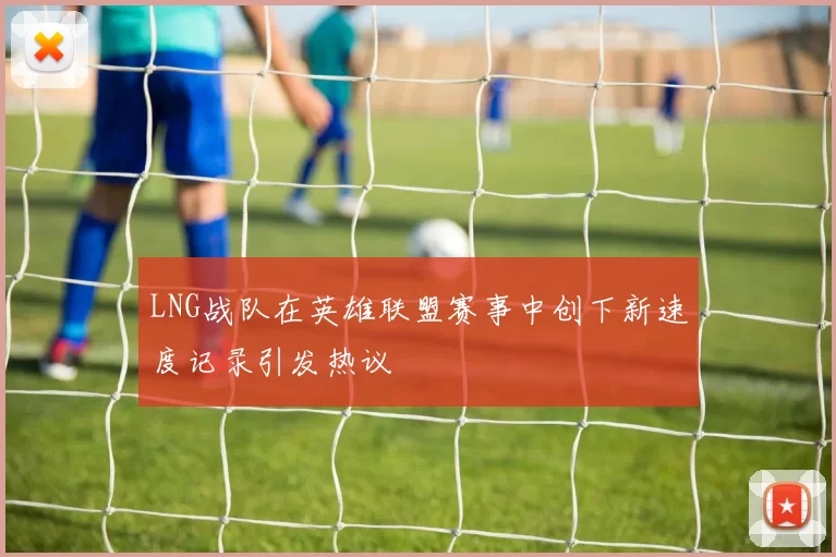 LNG战队在英雄联盟赛事中创下新速度记录引发热议
