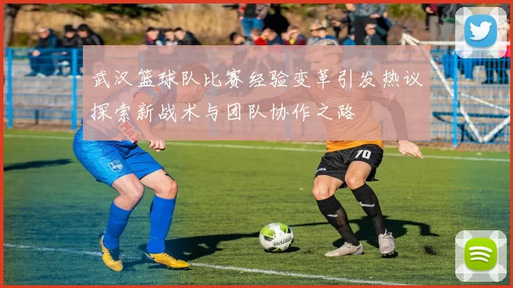 武汉篮球队比赛经验变革引发热议探索新战术与团队协作之路