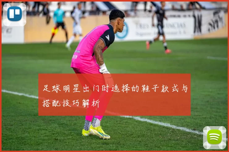 足球明星出门时选择的鞋子款式与搭配技巧解析