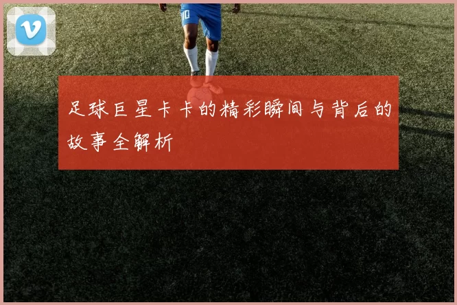 足球巨星卡卡的精彩瞬间与背后的故事全解析