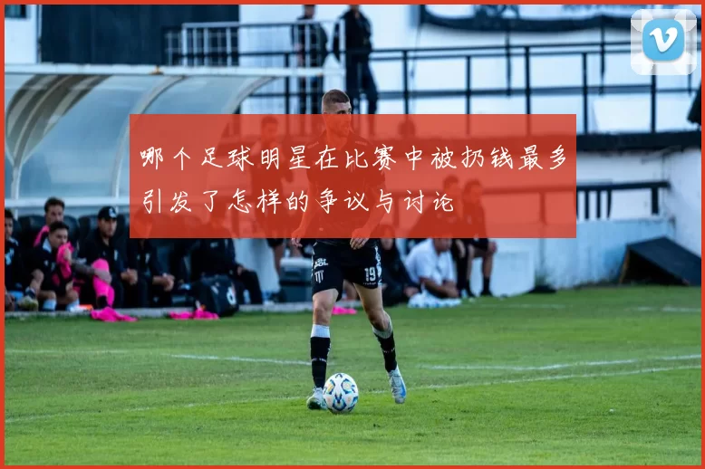 哪个足球明星在比赛中被扔钱最多引发了怎样的争议与讨论